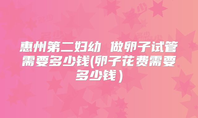 惠州第二妇幼 做卵子试管需要多少钱(卵子花费需要多少钱)