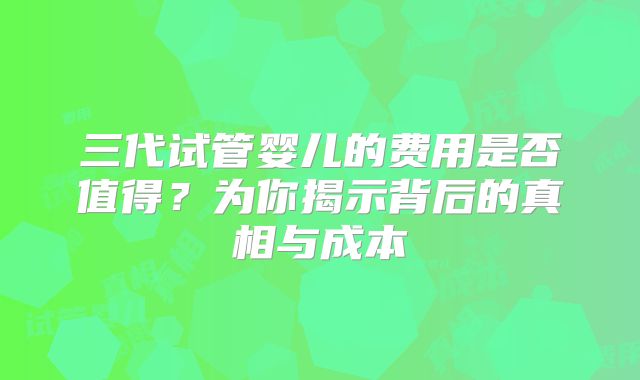 三代试管婴儿的费用是否值得?为你揭示背后的真相与成本