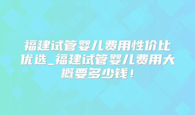 福建试管婴儿费用性价比优选_福建试管婴儿费用大概要多少钱!