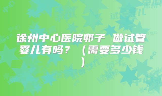 徐州中心医院卵子 做试管婴儿有吗?(需要多少钱)