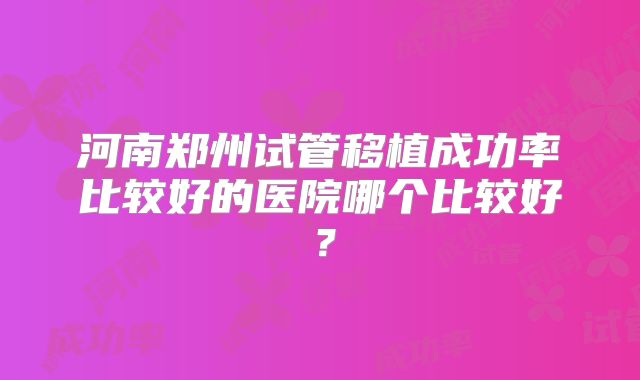 河南郑州试管移植成功率比较好的医院哪个比较好?