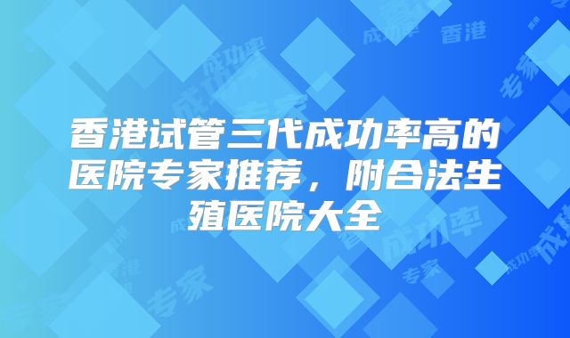 香港试管三代成功率高的医院专家推荐,附合法生殖医院大全