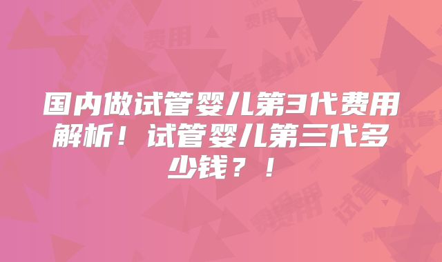 国内做试管婴儿第3代费用解析!试管婴儿第三代多少钱?!