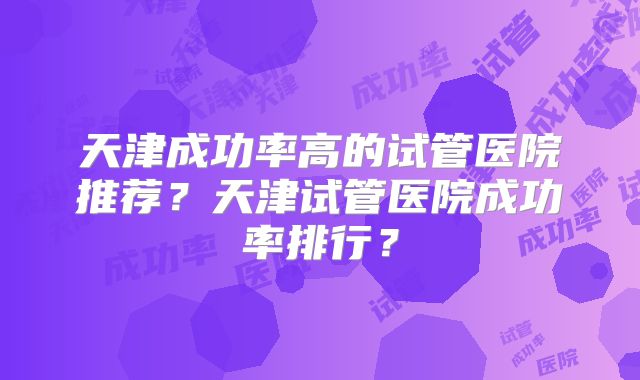 天津成功率高的试管医院推荐？天津试管医院成功率排行？