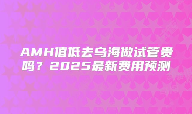 AMH值低去乌海做试管贵吗？2025最新费用预测