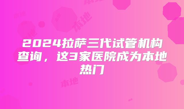2024拉萨三代试管机构查询，这3家医院成为本地热门