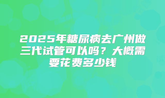 2025年糖尿病去广州做三代试管可以吗？大概需要花费多少钱