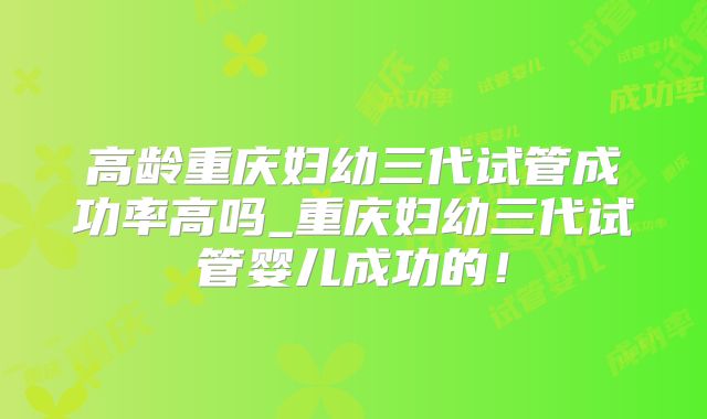 高龄重庆妇幼三代试管成功率高吗_重庆妇幼三代试管婴儿成功的!