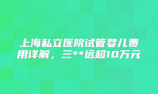 上海私立医院试管婴儿费用详解，三**远超10万元
