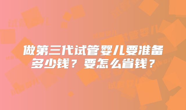 做第三代试管婴儿要准备多少钱？要怎么省钱？
