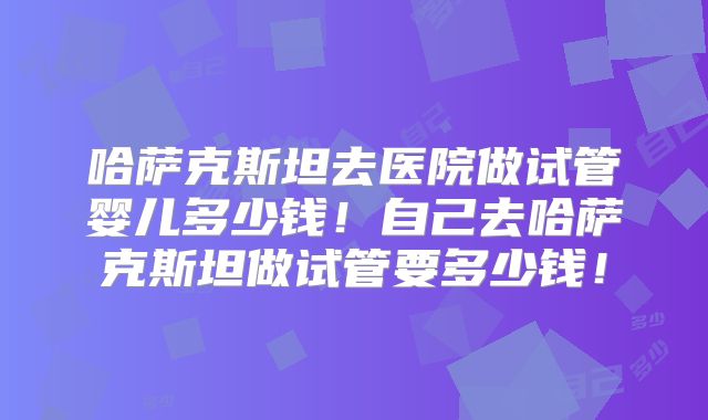 哈萨克斯坦去医院做试管婴儿多少钱!自己去哈萨克斯坦做试管要多少钱!