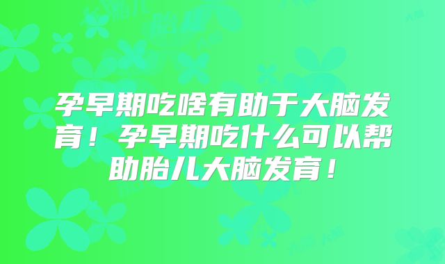 孕早期吃啥有助于大脑发育！孕早期吃什么可以帮助胎儿大脑发育！