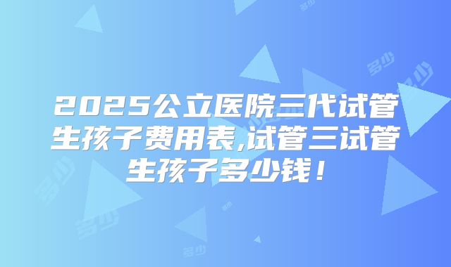 2025公立医院三代试管生孩子费用表,试管三试管生孩子多少钱！