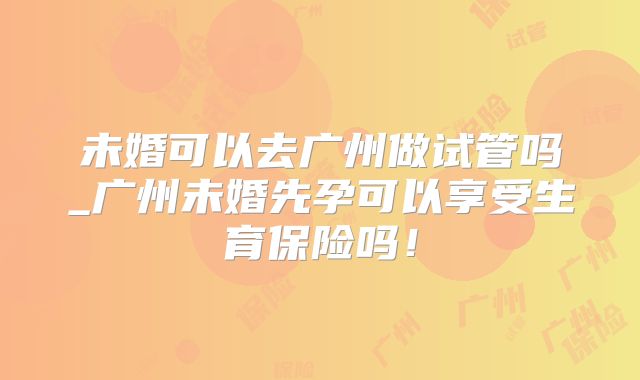 未婚可以去广州做试管吗_广州未婚先孕可以享受生育保险吗!