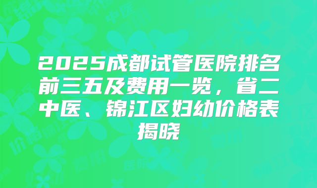 2025成都试管医院排名前三五及费用一览,省二中医、锦江区妇幼价格表揭晓