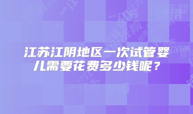 江苏江阴地区一次试管婴儿需要花费多少钱呢？