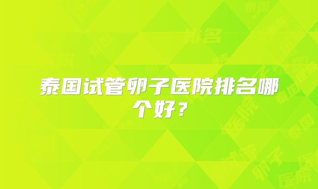 泰国试管卵子医院排名哪个好?