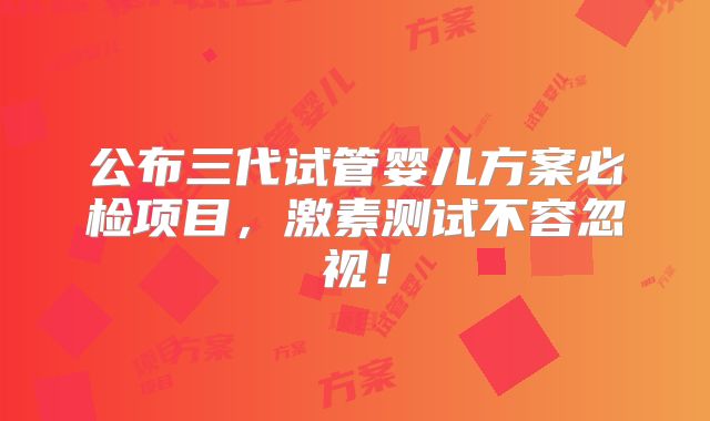 公布三代试管婴儿方案必检项目,激素测试不容忽视!
