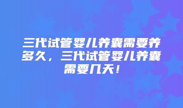三代试管婴儿养囊需要养多久,三代试管婴儿养囊需要几天!