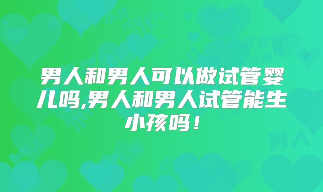 男人和男人可以做试管婴儿吗,男人和男人试管能生小孩吗！