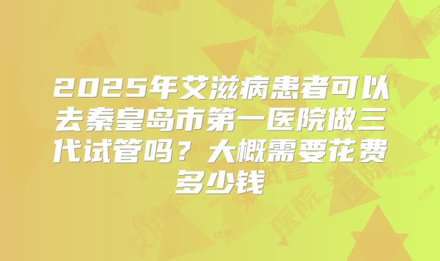 2025年艾滋病患者可以去秦皇岛市第一医院做三代试管吗？大概需要花费多少钱
