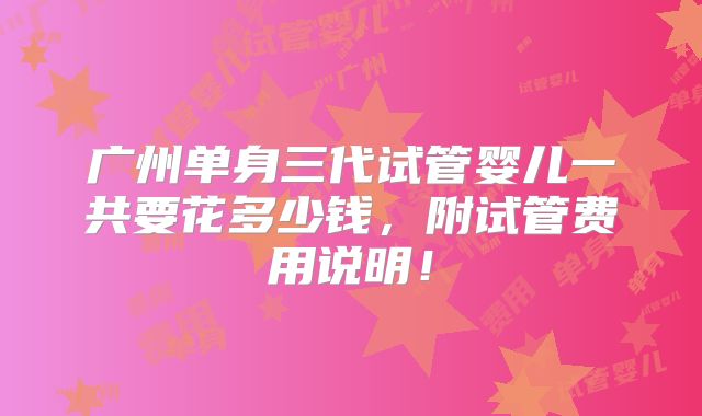 广州单身三代试管婴儿一共要花多少钱，附试管费用说明！