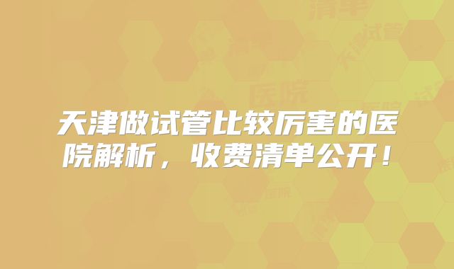 天津做试管比较厉害的医院解析,收费清单公开!