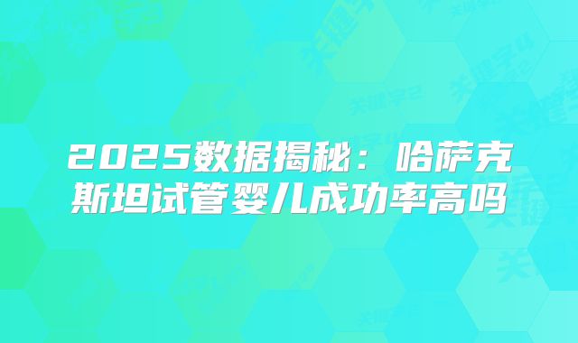 2025数据揭秘：哈萨克斯坦试管婴儿成功率高吗