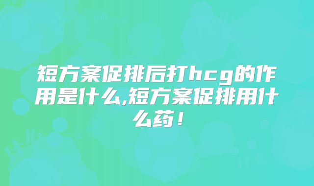 短方案促排后打hcg的作用是什么,短方案促排用什么药!
