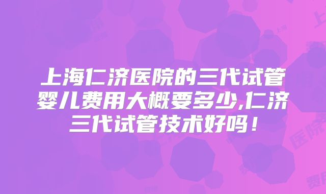 上海仁济医院的三代试管婴儿费用大概要多少,仁济三代试管技术好吗！
