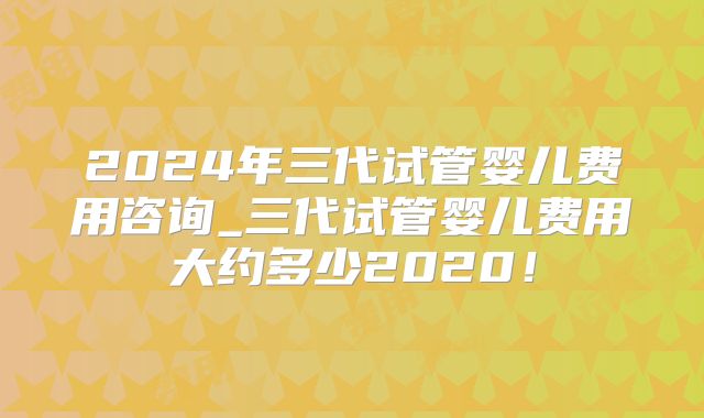 2024年三代试管婴儿费用咨询_三代试管婴儿费用大约多少2020!