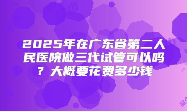 2025年在广东省第二人民医院做三代试管可以吗？大概要花费多少钱