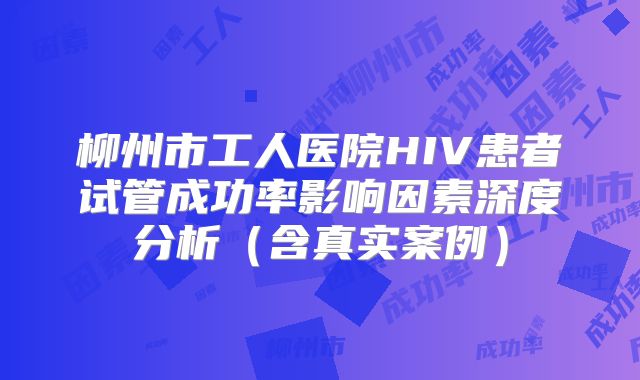 柳州市工人医院HIV患者试管成功率影响因素深度分析(含真实案例)