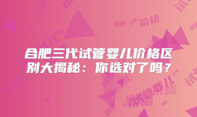 合肥三代试管婴儿价格区别大揭秘：你选对了吗？