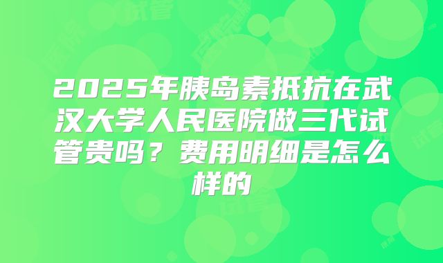 2025年胰岛素抵抗在武汉大学人民医院做三代试管贵吗?费用明细是怎么样的