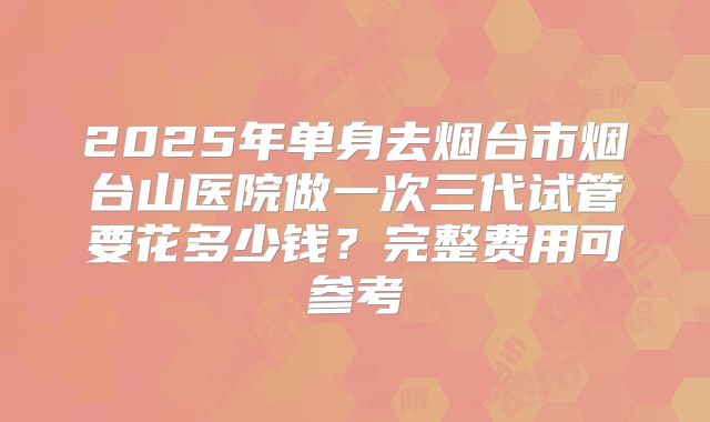 2025年单身去烟台市烟台山医院做一次三代试管要花多少钱?完整费用可参考