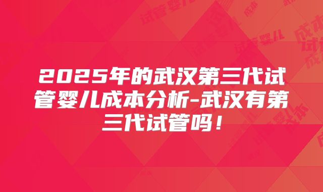2025年的武汉第三代试管婴儿成本分析-武汉有第三代试管吗！