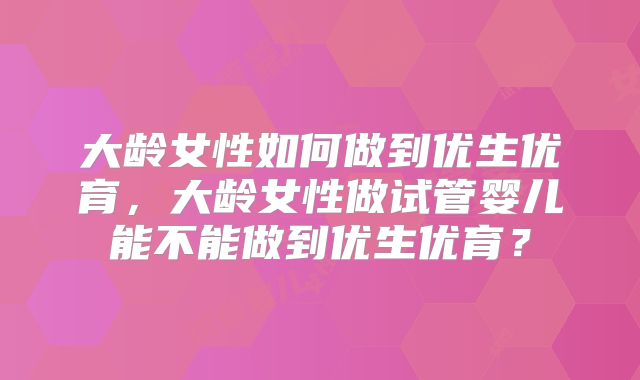 大龄女性如何做到优生优育,大龄女性做试管婴儿能不能做到优生优育?
