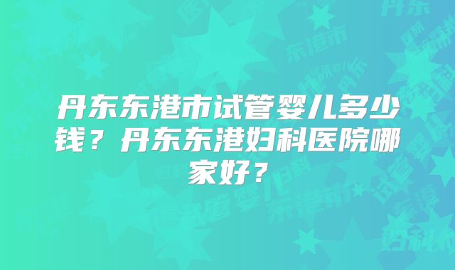 丹东东港市试管婴儿多少钱？丹东东港妇科医院哪家好？
