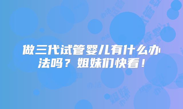 做三代试管婴儿有什么办法吗?姐妹们快看!
