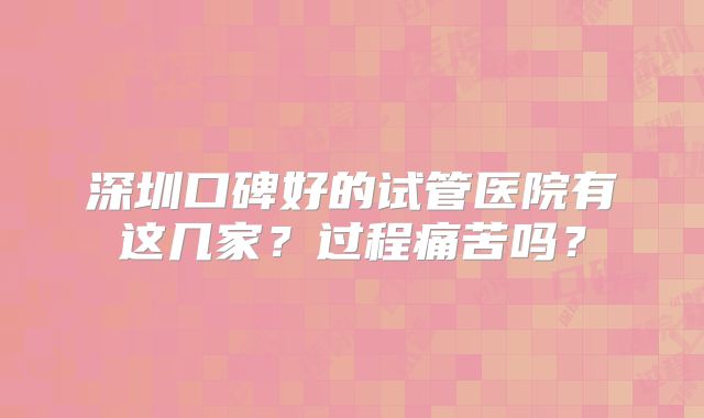深圳口碑好的试管医院有这几家？过程痛苦吗？