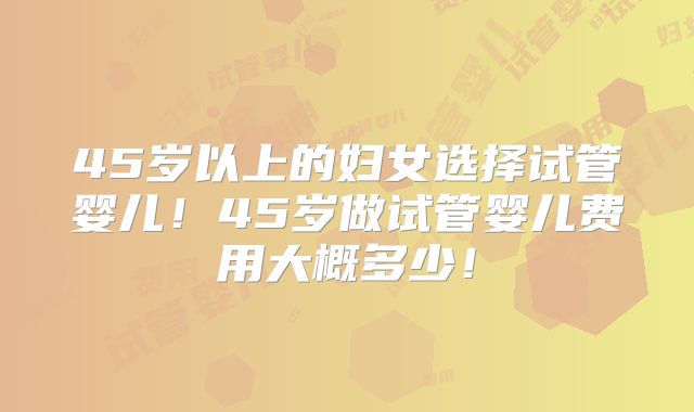 45岁以上的妇女选择试管婴儿！45岁做试管婴儿费用大概多少！
