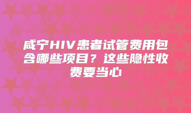 咸宁HIV患者试管费用包含哪些项目？这些隐性收费要当心