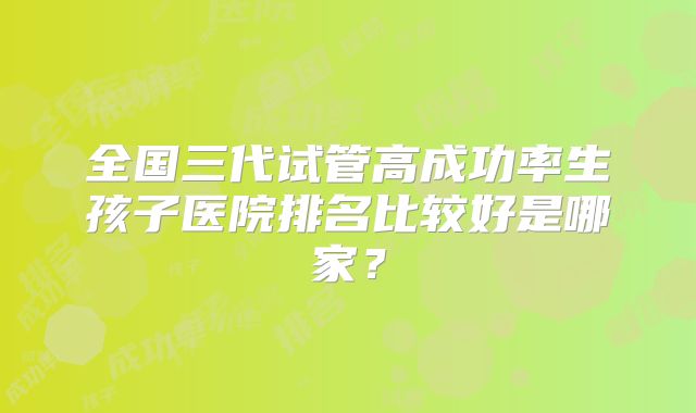 全国三代试管高成功率生孩子医院排名比较好是哪家？