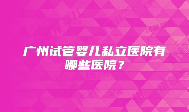 广州试管婴儿私立医院有哪些医院？