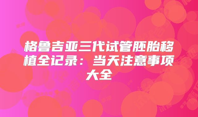 格鲁吉亚三代试管胚胎移植全记录：当天注意事项大全