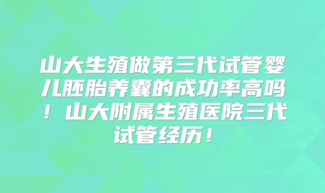 山大生殖做第三代试管婴儿胚胎养囊的成功率高吗！山大附属生殖医院三代试管经历！