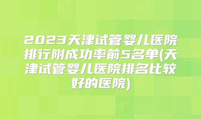 2023天津试管婴儿医院排行附成功率前5名单(天津试管婴儿医院排名比较好的医院)