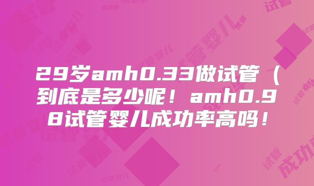 29岁amh0.33做试管（到底是多少呢！amh0.98试管婴儿成功率高吗！