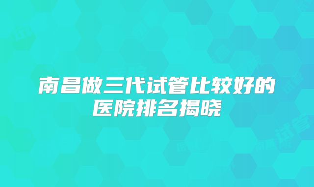 南昌做三代试管比较好的医院排名揭晓